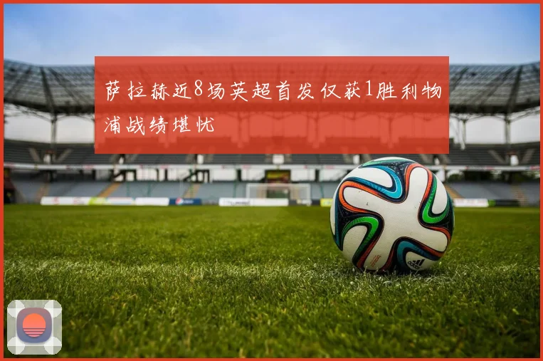 萨拉赫近8场英超首发仅获1胜利物浦战绩堪忧