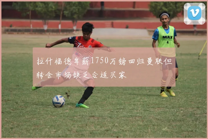 拉什福德年薪1750万镑回归曼联但转会市场缺乏合适买家