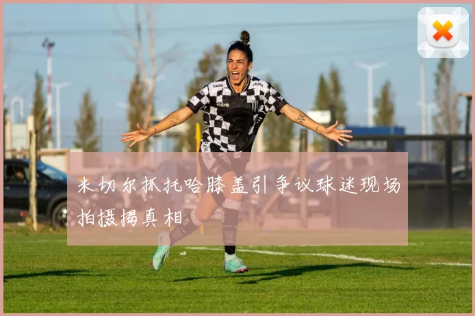 米切尔抓托哈膝盖引争议球迷现场拍摄揭真相
