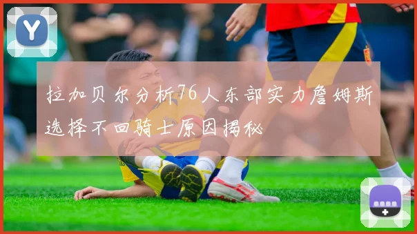 拉加贝尔分析76人东部实力詹姆斯选择不回骑士原因揭秘