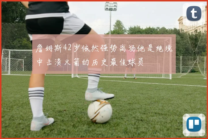 詹姆斯42岁依然强势离场他是绝境中击溃火箭的历史最佳球员