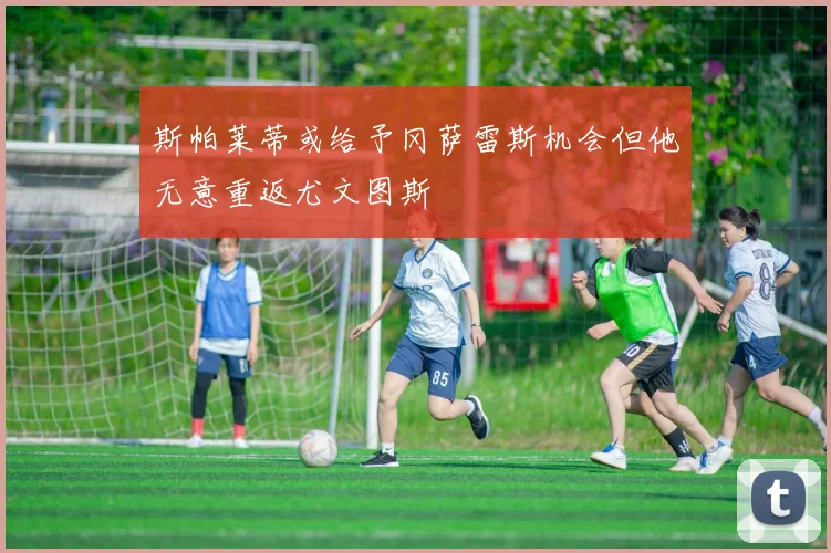 斯帕莱蒂或给予冈萨雷斯机会但他无意重返尤文图斯