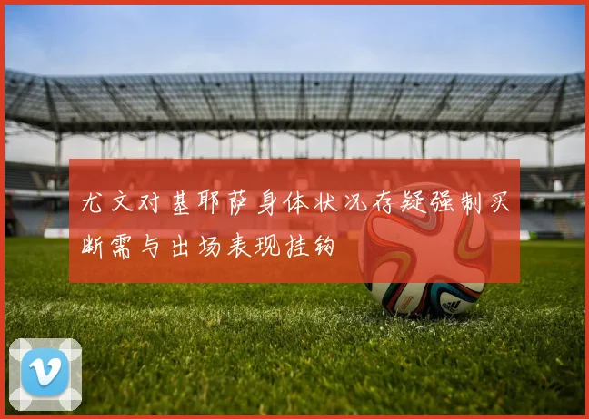 尤文对基耶萨身体状况存疑强制买断需与出场表现挂钩