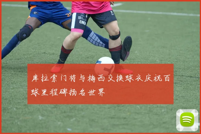 库拉索门将与梅西交换球衣庆祝百球里程碑扬名世界