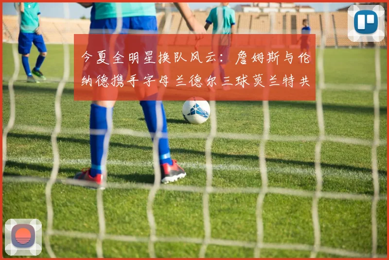 今夏全明星换队风云：詹姆斯与伦纳德携手字母兰德尔三球莫兰特共创辉煌