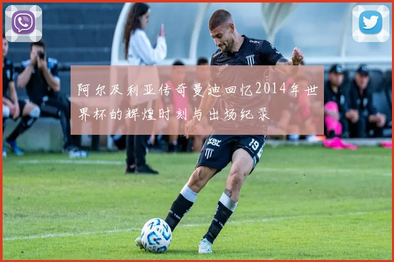 阿尔及利亚传奇曼迪回忆2014年世界杯的辉煌时刻与出场纪录