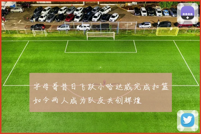 字母哥昔日飞跃小哈达威完成扣篮如今两人成为队友共创辉煌