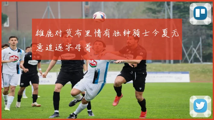 雄鹿对莫布里情有独钟骑士今夏无意追逐字母哥