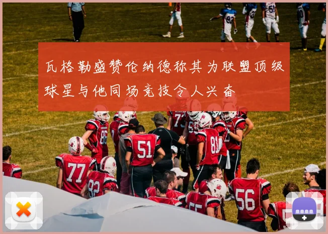 瓦格勒盛赞伦纳德称其为联盟顶级球星与他同场竞技令人兴奋