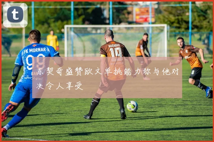 东契奇盛赞欧文单挑能力称与他对决令人享受