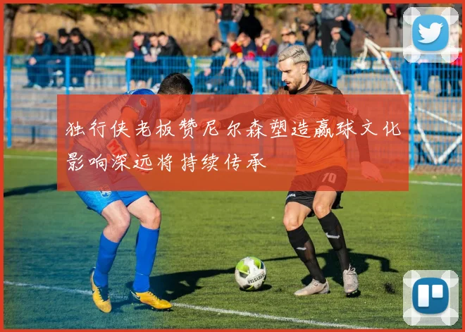 独行侠老板赞尼尔森塑造赢球文化影响深远将持续传承
