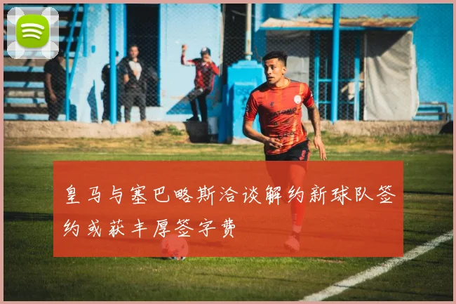 皇马与塞巴略斯洽谈解约新球队签约或获丰厚签字费