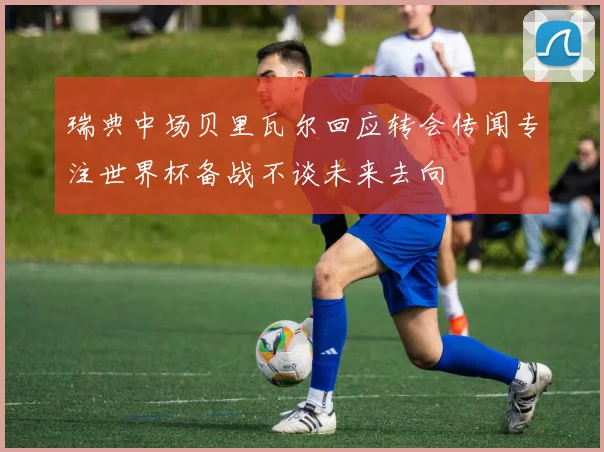 瑞典中场贝里瓦尔回应转会传闻专注世界杯备战不谈未来去向