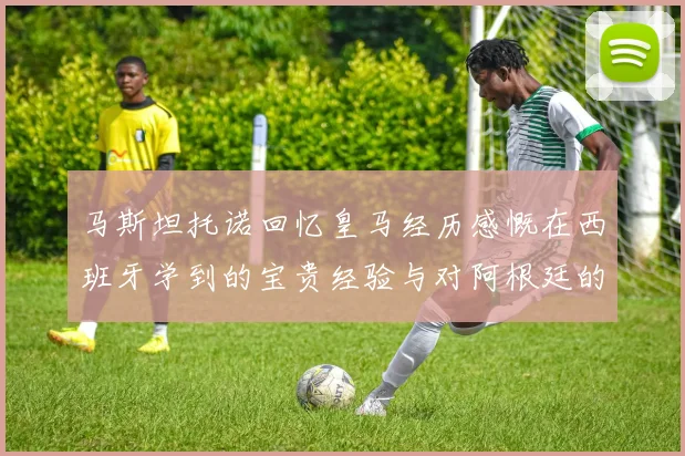 马斯坦托诺回忆皇马经历感慨在西班牙学到的宝贵经验与对阿根廷的思念