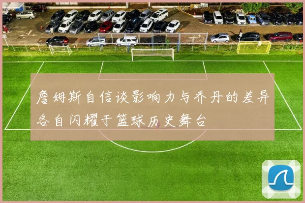 詹姆斯自信谈影响力与乔丹的差异各自闪耀于篮球历史舞台