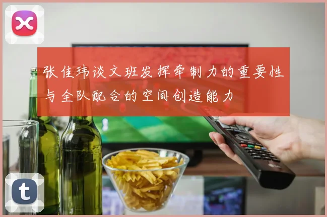 张佳玮谈文班发挥牵制力的重要性与全队配合的空间创造能力