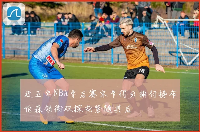 近五年NBA季后赛末节得分排行榜布伦森领衔双探花紧随其后