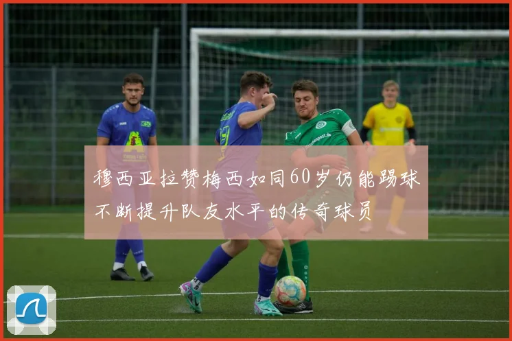 穆西亚拉赞梅西如同60岁仍能踢球不断提升队友水平的传奇球员