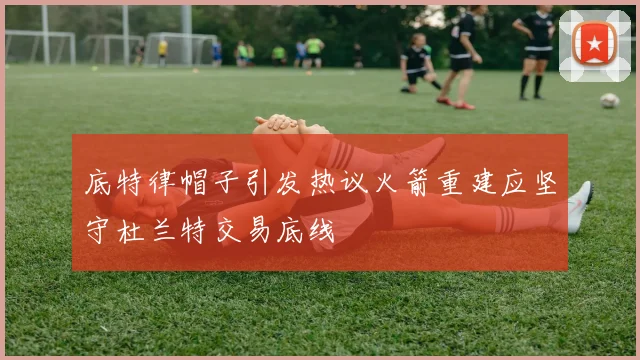 底特律帽子引发热议火箭重建应坚守杜兰特交易底线
