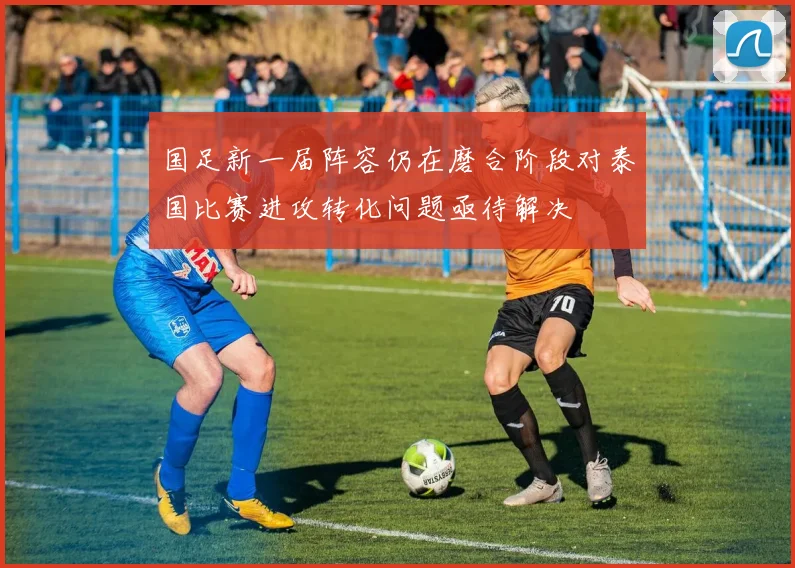 国足新一届阵容仍在磨合阶段对泰国比赛进攻转化问题亟待解决