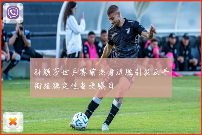 孙颖莎世乒赛前热身连胜引发反手衔接稳定性备受瞩目