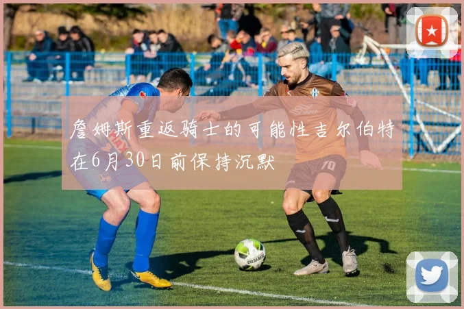 詹姆斯重返骑士的可能性吉尔伯特在6月30日前保持沉默