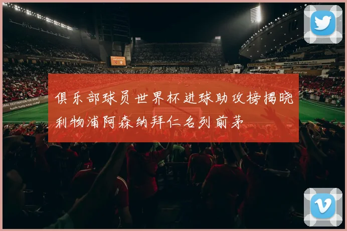 俱乐部球员世界杯进球助攻榜揭晓利物浦阿森纳拜仁名列前茅