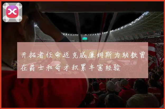 开拓者任命迈克威廉姆斯为助教曾在爵士和奇才积累丰富经验