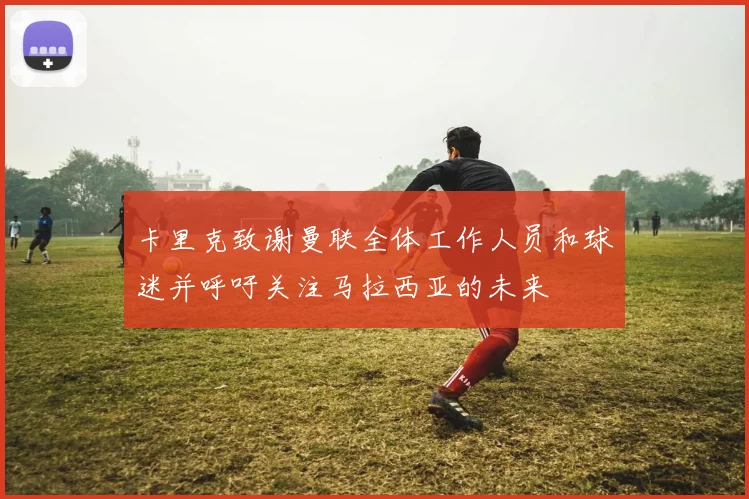 卡里克致谢曼联全体工作人员和球迷并呼吁关注马拉西亚的未来