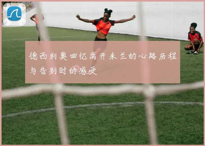 德西利奥回忆离开米兰的心路历程与告别时的感受