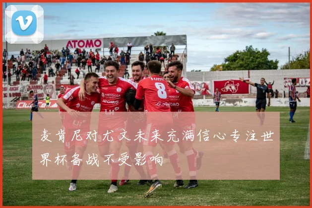 麦肯尼对尤文未来充满信心专注世界杯备战不受影响