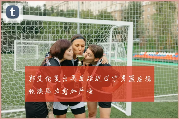 郭艾伦复出再度延迟辽宁男篮后场轮换压力愈加严峻